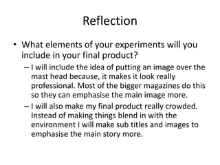 Reflection
• What elements of your experiments will you
include in your final product?
– I will include the idea of putting an image over the
mast head because, it makes it look really
professional. Most of the bigger magazines do this
so they can emphasise the main image more.
– I will also make my final product really crowded.
Instead of making things blend in with the
environment I will make sub titles and images to
emphasise the main story more.
 