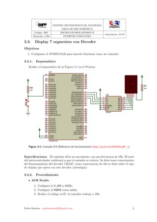 CENTRO TECNOLÓGICO DE AVANZADA
AREA DE MECATRÓNICA
Código: M07 MICROCONTROLADORES II
Laboratorio: D-19
Duración: 2 Hs PUERTOS COMO GPIO
3.3. Display 7 segmentos con Decoder
Objetivos
1. Conﬁgurar el ATMEGA128 para hacerlo funcionar como un contador.
3.3.1. Esquemático
Realice el esquemático de la Figura 3.1 en el Proteus.
PE0/RXD0/PDI 2
PE1/TXD0/PDO 3
PE2/XCK0/AIN0 4
PE3/OC3A/AIN1 5
PE4/OC3B/INT4 6
PE5/OC3C/INT5 7
PE6/T3/INT6 8
PE7/ICP3/INT7 9
PB0/SS10
PB1/SCK11
PB2/MOSI12
PB3/MISO13
PB4/OC014
PB5/OC1A15
PB6/OC1B16
PB7/OC2/OC1C17
PG3/TOSC2 18
PG4/TOSC1 19
RESET20
XTAL223
XTAL124
PD0/SCL/INT0 25
PD1/SDA/INT1 26
PD2/RXD1/INT2 27
PD3/TXD1/INT3 28
PD4/ICP1 29
PD5/XCK1 30
PD6/T1 31
PD7/T2 32
PG0/WR 33
PG1/RD 34
PC0/A835
PC1/A936
PC2/A1037
PC3/A1138
PC4/A1239
PC5/A1340
PC6/A1441
PC7/A1542
PG2/ALE 43
PA7/AD744
PA6/AD645
PA5/AD546
PA4/AD447
PA3/AD348
PA2/AD249
PA1/AD150
PA0/AD051
PF7/ADC7/TDI 54
PF6/ADC6/TDO 55
PF5/ADC5/TMS 56
PF4/ADC4/TCK 57
PF3/ADC3 58
PF2/ADC2 59
PF1/ADC1 60
PF0/ADC0 61
AREF62
AVCC64 PEN 1
U1
ATMEGA128
R9
10k
A7 QA 13
B1 QB 12
C2 QC 11
D6 QD 10
BI/RBO4 QE 9
RBI5 QF 15
LT3 QG 14
U4
74LS47
R1
330
Figura 3.1: Contador 0-9 (Referencia de funcionamiento https://youtu.be/kOXzBimjM_c)
Especiﬁcaciones El contador debe ser ascendente, con una frecuencia de 1Hz. El reset
del microcontrolador conllevará a que el contador se reinicie. Se debe tener conocimiento
del funcionamiento del decoder 74LS47, como consecuencia de ello se debe saber el tipo
de display que opera con este decoder (investigar).
3.3.2. Procedimiento
AVR Studio
1. Conﬁgure la F_CPU a 8MHz.
2. Conﬁgure el PORTE como salida.
3. Realice el código en C, el contador trabaje a 1Hz.
Pedro Ramírez <pedroramirez22@gmail.com> 1
 