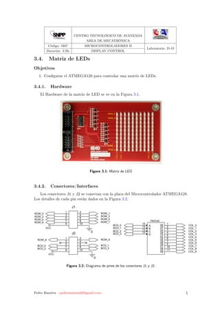CENTRO TECNOLÓGICO DE AVANZADA
AREA DE MECATRÓNICA
Código: M07 MICROCONTROLADORES II
Laboratorio: D-19
Duración: 3 Hs DISPLAY CONTROL
3.4. Matriz de LEDs
Objetivos
1. Conﬁgurar el ATMEGA128 para controlar una matriz de LEDs.
3.4.1. Hardware
El Hardware de la matriz de LED se ve en la Figura 3.1.
NEWTC
http://www.New
DM H/W 구성
넥터 핀 배열
ROW_0
ROW_1
ROW_8ROW_8
ROW_9
COL_0
COL_1
COL_8
COL_9
Figura 3.1: Matriz de LED
3.4.2. Conectores/Interfaces
Los conectores J1 y J2 se conectan con la placa del Microcontrolador ATMEGA128.
Los detalles de cada pin están dados en la Figura 3.2.
5 4 3 2
ROW_0
ROW_2
ROW_4
ROW_6
ROW_1
ROW_3
ROW_5
ROW_7
ROW_8 ROW_9
BCD_0
BCD_2
BCD_1
BCD_3
BCD_0
BCD_1
BCD_2
BCD_3
COL_0
COL_1
COL_2
COL_3
COL_4
COL_5
COL_6
COL_7
COL_8
COL_9
0
0
VCC
VCC
J2
1 2
3 4
5 6
7 8
9 10
J1
1 2
3 4
5 6
7 8
9 10
74HC42
Y0
1
Y1
2
Y2
3
Y3
4
Y4
5
Y5
6
Y6
7
Y7
9
Y8
10
Y9
11
A
15
B
14
C
13
D
12
Figura 3.2: Diagrama de pines de los conectores J1 y J2.
Pedro Ramírez <pedroramirez22@gmail.com> 1
 