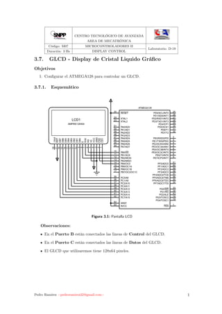 CENTRO TECNOLÓGICO DE AVANZADA
AREA DE MECATRÓNICA
Código: M07 MICROCONTROLADORES II
Laboratorio: D-19
Duración: 3 Hs DISPLAY CONTROL
3.7. GLCD - Display de Cristal Liquido Gráﬁco
Objetivos
1. Conﬁgurar el ATMEGA128 para controlar un GLCD.
3.7.1. Esquemático
PE0/RXD0/PDI 2
PE1/TXD0/PDO 3
PE2/XCK0/AIN0 4
PE3/OC3A/AIN1 5
PE4/OC3B/INT4 6
PE5/OC3C/INT5 7
PE6/T3/INT6 8
PE7/ICP3/INT7 9
PB0/SS10
PB1/SCK11
PB2/MOSI12
PB3/MISO13
PB4/OC014
PB5/OC1A15
PB6/OC1B16
PB7/OC2/OC1C17
PG3/TOSC2 18
PG4/TOSC1 19
RESET20
XTAL223
XTAL124
PD0/SCL/INT0 25
PD1/SDA/INT1 26
PD2/RXD1/INT2 27
PD3/TXD1/INT3 28
PD4/ICP1 29
PD5/XCK1 30
PD6/T1 31
PD7/T2 32
PG0/WR 33
PG1/RD 34
PC0/A835
PC1/A936
PC2/A1037
PC3/A1138
PC4/A1239
PC5/A1340
PC6/A1441
PC7/A1542
PG2/ALE 43
PA7/AD744
PA6/AD645
PA5/AD546
PA4/AD447
PA3/AD348
PA2/AD249
PA1/AD150
PA0/AD051
PF7/ADC7/TDI 54
PF6/ADC6/TDO 55
PF5/ADC5/TMS 56
PF4/ADC4/TCK 57
PF3/ADC3 58
PF2/ADC2 59
PF1/ADC1 60
PF0/ADC0 61
AREF62
AVCC64 PEN 1
ATMEGA128
CS11
CS22
GND3
VCC4
V05
RS6
R/W7
E8
DB09
DB110
DB211
DB312
DB413
DB514
DB615
DB716
RST17
-Vout18
LCD1
AMPIRE128X64
Figura 3.1: Pantalla LCD
Observaciones:
En el Puerto B están conectados las lineas de Control del GLCD.
En el Puerto C están conectados las lineas de Datos del GLCD.
El GLCD que utilizaremos tiene 128x64 pixeles.
Pedro Ramírez <pedroramirez22@gmail.com> 1
 