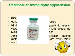 Treatment of Intradialytic Hypotension
 Stop or reduce ultrafiltration
 Place patient in Trendelenburg position
 Administration of saline and hypertonic agents.
However, excess fluid replacement should be
avoided to prevent sodium overload.
 Continuous infusion of pressor agents
(meteraminol, norepinephrine) are very rarely
needed
 
