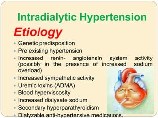Intradialytic Hypertension
Etiology
 Genetic predisposition
 Pre existing hypertension
 Increased renin- angiotensin system activity
(possibly in the presence of increased sodium
overload)
 Increased sympathetic activity
 Uremic toxins (ADMA)
 Blood hyperviscosity
 Increased dialysate sodium
 Secondary hyperparathyroidism
 Dialyzable anti-hypertensive medications.
 