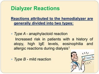 Dialyzer Reactions
Reactions attributed to the hemodialyzer are
generally divided into two types:
 Type A - anaphylactoid reaction
Increased risk in patients with a history of
atopy, high IgE levels, eosinophilia and
allergic reactions during dialysis1
 Type B - mild reaction
 