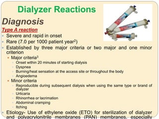 Dialyzer Reactions
Diagnosis
Type A reaction
 Severe and rapid in onset
 Rare (7.0 per 1000 patient year2)
 Established by three major criteria or two major and one minor
criterion
 Major criteria3
 Onset within 20 minutes of starting dialysis
 Dyspnea
 Burning/heat sensation at the access site or throughout the body
 Angioedema
 Minor criteria
 Reproducible during subsequent dialysis when using the same type or brand of
dialyzer
 Urticaria
 Rhinorrhea or lacrimation
 Abdominal cramping
 Itching
 Etiology- Use of ethylene oxide (ETO) for sterilization of dialyzer
and polyacrylonitrile membranes (PAN) membranes, especially
 