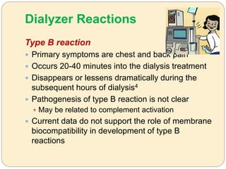 Dialyzer Reactions
Type B reaction
 Primary symptoms are chest and back pain
 Occurs 20-40 minutes into the dialysis treatment
 Disappears or lessens dramatically during the
subsequent hours of dialysis4
 Pathogenesis of type B reaction is not clear
 May be related to complement activation
 Current data do not support the role of membrane
biocompatibility in development of type B
reactions
 