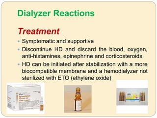 Dialyzer Reactions
Treatment
 Symptomatic and supportive
 Discontinue HD and discard the blood, oxygen,
anti-histamines, epinephrine and corticosteroids
 HD can be initiated after stabilization with a more
biocompatible membrane and a hemodialyzer not
sterilized with ETO (ethylene oxide)
 