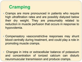 Cramping
 Cramps are more pronounced in patients who require
high ultrafitration rates and are possibly dialyzed below
their dry weight. They are presumably related to
reduction in muscle perfusion that occurs in response to
hypovolemia.
 Compensatory vasoconstrictive responses may shunt
blood centrally during treatment, and could play a role in
promoting muscle cramps.
 Changes in intra or extracellular balance of potassium
and concentration of ionized calcium can disturb
neuromuscular transmission and produce cramps.
 