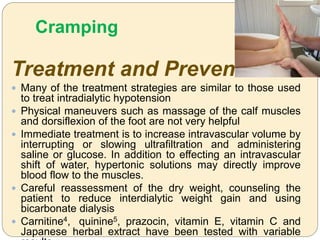 Cramping
Treatment and Prevention
 Many of the treatment strategies are similar to those used
to treat intradialytic hypotension
 Physical maneuvers such as massage of the calf muscles
and dorsiflexion of the foot are not very helpful
 Immediate treatment is to increase intravascular volume by
interrupting or slowing ultrafiltration and administering
saline or glucose. In addition to effecting an intravascular
shift of water, hypertonic solutions may directly improve
blood flow to the muscles.
 Careful reassessment of the dry weight, counseling the
patient to reduce interdialytic weight gain and using
bicarbonate dialysis
 Carnitine4, quinine5, prazocin, vitamin E, vitamin C and
Japanese herbal extract have been tested with variable
 