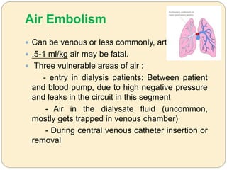 Air Embolism
 Can be venous or less commonly, arterial
 .5-1 ml/kg air may be fatal.
 Three vulnerable areas of air :
- entry in dialysis patients: Between patient
and blood pump, due to high negative pressure
and leaks in the circuit in this segment
- Air in the dialysate fluid (uncommon,
mostly gets trapped in venous chamber)
- During central venous catheter insertion or
removal
 