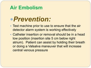 Air Embolism
Prevention:
 Test machine prior to use to ensure that the air
detector alarm system is working effectively
 Catheter insertion or removal should be in a head
low position (insertion site 5 cm below right
atrium). Patient can assist by holding their breath
or doing a Valsalva maneuver that will increase
central venous pressure
 