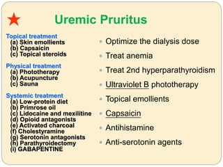 Uremic Pruritus
 Optimize the dialysis dose
 Treat anemia
 Treat 2nd hyperparathyroidism
 Ultraviolet B phototherapy
 Topical emollients
 Capsaicin
 Antihistamine
 Anti-serotonin agents
★
Topical treatment
(a) Skin emollients
(b) Capsaicin
(c) Topical steroids
Physical treatment
(a) Phototherapy
(b) Acupuncture
(c) Sauna
Systemic treatment
(a) Low-protein diet
(b) Primrose oil
(c) Lidocaine and mexilitine
(d) Opioid antagonists
(e) Activated charcoal
(f) Cholestyramine
(g) Serotonin antagonists
(h) Parathyroidectomy
(i) GABAPENTINE
 
