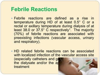 Febrile Reactions
 Febrile reactions are defined as a rise in
temperature during HD of at least 0.5° C or a
rectal or axillary temperature during dialysis of at
least 38.0 or 37.5° C respectively1. The majority
(70%) of febrile reactions are associated with
preexisting infections (vascular access, urinary
and respiratory).
 HD related febrile reactions can be associated
with localized infection of the vascular access site
(especially catheters and grafts) or products from
the dialysate and/or the apparatus used for HD
treatment
 