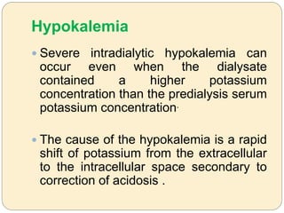 Hypokalemia
 Severe intradialytic hypokalemia can
occur even when the dialysate
contained a higher potassium
concentration than the predialysis serum
potassium concentration.
 The cause of the hypokalemia is a rapid
shift of potassium from the extracellular
to the intracellular space secondary to
correction of acidosis .
 