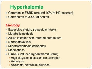 Hyperkalemia
 Common in ESRD (around 10% of HD patients)
 Contributes to 3-5% of deaths
Etiology
 Excessive dietary potassium intake
 Metabolic acidosis
 Acute infection with marked catabolism
 Rhabdomyolysis
 Mineralocorticoid deficiency
 Medications
 Dialysis induced hyperkalemia (rare)
 High dialysate potassium concentration
 Hemolysis
 Accidental potassium infusions
 