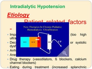 Intradialytic Hypotension
Etiology
Patient related factors
-
 Impaired plasma volume refilling (too high
ultrafiltration, autonomic dysfunction)
 Decreased cardiac reserve (diastolic or systolic
dysfunction)
 Arrhythmias
 Anemia
 Drug therapy (vasodilators, ß blockers, calcium
channel blockers)
 Eating during treatment (increased splanchnic
 