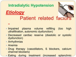 Intradialytic Hypotension
Etiology
Patient related factors
-
 Impaired plasma volume refilling (too high
ultrafiltration, autonomic dysfunction)
 Decreased cardiac reserve (diastolic or systolic
dysfunction)
 Arrhythmias
 Anemia
 Drug therapy (vasodilators, ß blockers, calcium
channel blockers)
 Eating during treatment (increased splanchnic
 