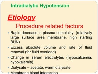 Intradialytic Hypotension
Etiology
Procedure related factors
 Rapid decrease in plasma osmolality (relatively
large surface area membrane, high starting
BUN)
 Excess absolute volume and rate of fluid
removal (for fluid overload)
 Change in serum electrolytes (hypocalcemia,
hypokalemia)
 Dialysate – acetate, warm dialysate
 