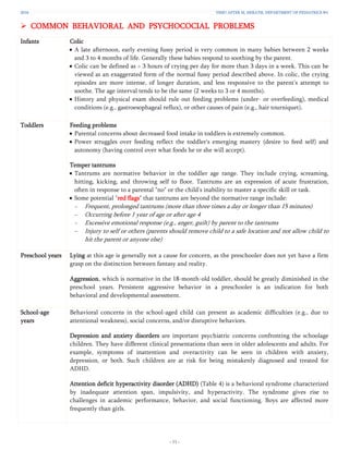 2016 YSMU AFTER M. HERATSI. DEPARTMENT OF PEDIATRICS №1
- 11 -
 COMMON BEHAVIORAL AND PSYCHOCOCIAL PROBLEMS
Infants Colic
 A late afternoon, early evening fussy period is very common in many babies between 2 weeks
and 3 to 4 months of life. Generally these babies respond to soothing by the parent.
 Colic can be defined as > 3 hours of crying per day for more than 3 days in a week. This can be
viewed as an exaggerated form of the normal fussy period described above. In colic, the crying
episodes are more intense, of longer duration, and less responsive to the parent's attempt to
soothe. The age interval tends to be the same (2 weeks to 3 or 4 months).
 History and physical exam should rule out feeding problems (under- or overfeeding), medical
conditions (e.g., gastroesophageal reflux), or other causes of pain (e.g., hair tourniquet).
Toddlers Feeding problems
 Parental concerns about decreased food intake in toddlers is extremely common.
 Power struggles over feeding reflect the toddler's emerging mastery (desire to feed self) and
autonomy (having control over what foods he or she will accept).
Temper tantrums
 Tantrums are normative behavior in the toddler age range. They include crying, screaming,
hitting, kicking, and throwing self to floor. Tantrums are an expression of acute frustration,
often in response to a parental "no" or the child's inability to master a specific skill or task.
 Some potential "red flags" that tantrums are beyond the normative range include:
− Frequent, prolonged tantrums (more than three times a day or longer than 15 minutes)
− Occurring before 1 year of age or after age 4
− Excessive emotional response (e.g., anger, guilt) by parent to the tantrums
− Injury to self or others (parents should remove child to a safe location and not allow child to
hit the parent or anyone else)
Preschool years Lying at this age is generally not a cause for concern, as the preschooler does not yet have a firm
grasp on the distinction between fantasy and reality.
Aggression, which is normative in the 18-month-old toddler, should be greatly diminished in the
preschool years. Persistent aggressive behavior in a preschooler is an indication for both
behavioral and developmental assessment.
School-age
years
Behavioral concerns in the school-aged child can present as academic difficulties (e.g., due to
attentional weakness), social concerns, and/or disruptive behaviors.
Depression and anxiety disorders are important psychiatric concerns confronting the schoolage
children. They have different clinical presentations than seen in older adolescents and adults. For
example, symptoms of inattention and overactivity can be seen in children with anxiety,
depression, or both. Such children are at risk for being mistakenly diagnosed and treated for
ADHD.
Attention deficit hyperactivity disorder (ADHD) (Table 4) is a behavioral syndrome characterized
by inadequate attention span, impulsivity, and hyperactivity. The syndrome gives rise to
challenges in academic performance, behavior, and social functioning. Boys are affected more
frequently than girls.
 
