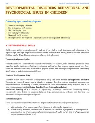 2016 YSMU AFTER M. HERATSI. DEPARTMENT OF PEDIATRICS №1
- 9 -
DEVELOPMENTAL DISORDERS. BEHAVIORAL AND
PSYCHOSOCIAL ISSUES IN CHILDREN
Concerning signs in early development
 No social smiling by 2 months
 Not sitting alone by 9 months
 Not crawling by 1 year
 Not walking by 18 months
 No speech by 18 months
 Hand preference development < 1 year (this usually develops at 18–24 months)
 DEVELOPMENTAL DELAY
Children are said to be developmentally delayed if they fail to reach developmental milestones at the
expected age. This age ranges widely because of the wide variation among normal children. Individual
children may be delayed in one area or several areas of development.
Transient developmental delay
Some children have a transient delay in their development. For example, some extremely premature babies
may show a delay in the area of sitting, crawling and walking but then progress on at a normal rate. Other
causes of transient delay may be related to physical illness and prolonged hospitalisation, immaturity,
family stress or lack of opportunities to learn.
Persistent developmental delay
Disorders which cause persistent developmental delay are often termed developmental disabilities.
Examples are cerebral palsy, muscle disorders, language disorders, autism, emotional problems and
disorders of vision and hearing. All these conditions can cause developmental delay. However, one of the
most common causes is an intellectual disability (formerly mental retardation).
Intellectual disability (ID) is defined as significantly subaverage intellectual functioning existing
concurrently with deficits in adaptive behavior (e.g., communication, self-care, self-direction) and
manifested during the developmental period.
Differential diagnosis
Three factors are involved in the differential diagnosis of children with developmental delays:
 determination of the area or areas of development in which delay is apparent;
 if motor delay is evident, determination of whether the condition is progressive or nonprogressive;
 assessment to see if developmental milestones previously achieved are lost or if age-appropriate
milestones were achieved at all.
 
