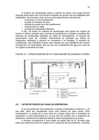 28
O sistema de climatização opera a maioria do tempo com carga térmica
reduzida ainda assim tem que manter condições de acordo com as finalidades das
instalações. Os processos mais comuns para carga térmica reduzida são:
- re-aquecer o ar de insuflamento;
- by-pass do trocador de calor;
- controle da vazão do ar de insuflamento;
- controle tudo ou nada;
- controle da capacidade frigorífica.
A (fig. 19) ilustra um sistema de climatização para operar em regime de
inverno e verão e também para controle de temperatura e umidade a exemplo dos
sistemas de climatização utilizados em salas de computadores. O conjunto de
aquecimento pode ser montado internamente ao gabinete por detrás do
evaporador, destinado a aquecer ou re-aquecer o ar insuflado. O conjunto de
umidificação, cuja finalidade é gerar vapor através de uma resistência de imersão
montada em um reservatório, que por sua vez é abastecido de água por meio de
um registro controlado por bóia.
FIGURA 19 - CONDICIONADOR DE AR PARA REGIME DE INVERNO E VERÃO
3.6 FATOR DE DESVIO (BY-PASS) DA SERPENTINA:
O ar que passa por uma serpentina, suposta a temperatura uniforme tse, ao
sair dela, pode ser considerado como uma mistura de duas partes: Uma
componente é a porção de ar que entra em contato direto com a superfície da
serpentina, a outra componente é o ar que não tem contato com a superfície da
serpentina, mantendo-se inalterada saindo à mesma temperatura que entrou.
A primeira corresponde a uma fração da vazão total do ar, formado pela
parte que realmente entra em contato com a superfície fria da serpentina, chamada
 