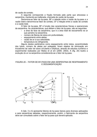29
de vazão de contato.
A segunda corresponde a fração formada pela parte que atravessa a
serpentina, mantendo-se inalterada, chamada de vazão de by-pass.
Denomina-se fator de by-pass, BF a relação entre a vazão de by-pass e a
vazão total e denomina-se fator de contato, CF a relação entre a vazão de contato
e a vazão total.
O fator de by-pass, BF é função das características físicas e operacionais
da serpentina. As características, que afetam o fator de by-pass, são as seguintes:
- a área de face da serpentina, que é a área total de escoamento do ar
que penetra na serpentina;
- número de fileiras de tubos em profundidade;
- espaçamento entre aletas;
- vazão de ar e sua velocidade;
- temperatura do refrigerante.
Alguns destes parâmetros como espaçamento entre tubos, excentricidade
dos tubos, número de aletas por polegada, foram objetos de otimização em
trocadores de calor de tubos circulares e elípticos, através de estudos numérico e
experimental realizados por Matos et al em (2000, 2003). A (fig. 20) ilustra a
evolução do ar na serpentina considerando-se o fator de by-pass.
FIGURA 20 - FATOR DE BY-PASS EM UMA SERPENTINA DE RESFRIAMENTO
E DESUMIDIFICAÇÃO
A (tab. 3 e 4) apresenta fatores de by-pass típicos para diversas aplicações
e para serpentinas aletadas, respectivamente, porém, o fabricante da serpentina
deve ser consultado sobre o fator de by-pass que deverá aplicado.
 