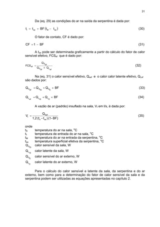 31
Da (eq. 29) as condições do ar na saída da serpentina é dada por:
( seMseI ttBFtt )−+= (30)
O fator de contato, CF é dado por:
BF1CF −= (31)
A tse pode ser determinada graficamente a partir do cálculo do fator de calor
sensível efetivo, FCSef que é dado por:
efLefS
efS
ef
QQ
Q
FCS
+
= (32)
Na (eq. 31) o calor sensível efetivo, Qsef e o calor calor latente efetivo, QLef
são dados por:
BFQQQ
ESISSefS ×+= (33)
BFQQQ
ELISLefL ×+= (34)
A vazão de ar (padrão) insuflado na sala, VI em l/s, é dada por:
BF)-(1)t-(t1,2
Q
V
ses
Sef
I = (35)
onde
tS temperatura do ar na sala, o
C
tI temperatura de entrada do ar na sala, o
C
tM temperatura do ar na entrada da serpentina, o
C
tse temperatura superficial efetiva da serpentina, o
C
ISSQ calor sensível da sala, W
ISLQ calor latente da sala, W
ESQ calor sensível do ar externo, W
ELQ calor latente do ar externo, W
Para o cálculo do calor sensível e latente da sala, da serpentina e do ar
externo, bem como para a determinação do fator de calor sensível da sala e da
serpentina podem ser utilizadas as equações apresentadas no capítulo 2.
 