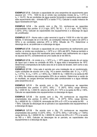 33
EXEMPLO 3.7.5 - Calcular a capacidade de uma serpentina de aquecimento para
aquecer em 11o
C, 1400 l/s de ar úmido nas condições iniciais de tbs = 21o
C e
tbu = 14,4o
C. Se as condições de água quente fornecida à serpentina para realizar
este aquecimento são: - entrada 82o
C e saída 71o
C). Calcular a vazão mássica de
água necessária em kg/s.
EXEMPLO 3.7.6 - De acordo com a (fig. 12), conhece-se as seguintes
propriedades dos pontos: S (1,3 kg/s, 25o
C, 50 %) ; E (1,1 kg/s, 10o
C, 60%);
I (33o
C, 27%). Calcular as capacidades dos equipamentos e a descarga de água
do umidificador.
EXEMPLO 3.7.7 - Numa sala o calor sensível é igual a 11630 W e não há calor
latente. A renovação de ar é de 50%, as condições internas na sala é de (25o
C e
50%) e as condições externas (5o
C e 40%). Difusão de 7o
C. Determinar a
descarga de ar, as potências e a descarga de água.
EXEMPLO 3.7.8 - Calcular a capacidade de uma serpentina de resfriamento para
resfriar, ar úmido nas condições tbs = 34o
C e φ = 30% até 26o
C. Pede-se também a
vazão mássica de água fria necessária para realizar este resfriamento se a água
se aquece de 5o
C, considerando-se uma vazão de ar de 500 l/s.
EXEMPLO 3.7.9 – Ar úmido à tbs = 32o
C e tbu = 18o
C passa através de um spray
de água que o deixa na umidade de 90%. A água está à temperatura de 18o
C.
Determinar a temperatura de bulbo seco do ar à saída do lavador, bem como o seu
rendimento.
EXEMPLO 3.7.10 - Uma sala é servida por uma instalação de ar condicionado,
cujas condições de acordo com a (fig. 14) a serem mantidas são: S ( tbs = 27o
C,
tbu = 21o
C), E ( tbs = 33o
C ; φ = 60%), QS = 8500 W; QL = 5800 W e na saída do RD
φ = 90%. No sistema são empregados 25% de ar exterior. Determinar a vazão de
ar insuflado, as cargas térmicas removidas pelo condicionador e a água retirada
pela serpentina do ar.
EXEMPLO 3.7.11 - De acordo com a (fig. 15) conhece-se as seguintes
propriedades dos pontos: S (25o
C, 50%) ; E (40o
C, 50%); carga térmica,
QS = 2300 W; QL = 2300 W, retorno de 30%, D = 10o
C e na saída do RD φ = 90%.
Calcular as capacidades dos equipamentos e a descarga de água.
EXEMPLO 3.7.12 - De acordo com a (fig. 16) conhece-se as seguintes
propriedades dos pontos: S (23o
C, 55%) , E (37o
C, 50%), carga térmica,
QS = 46500 W; QL = 23250 W, renovação de 25% e D = 8o
C e na saída do RD φ
= 90%. Calcular as descargas de ar parciais e as capacidades dos equipamentos e
a descarga de água.
EXEMPLO 3.7.13 - De acordo com a (fig. 17) conhece-se as seguintes
propriedades dos pontos: S (23o
C, 55%) , E (37o
C, 50%), I’ (25 kJ/kg, φ = 100%)
carga térmica, QS = 46500 W; QL = 46500 W, retorno de 25% e D = 7o
C e na saída
do RD φ = 90%. Calcular as descargas de ar parciais, as capacidades dos
equipamentos e a descarga de água.
 