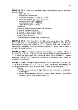 34
EXEMPLO 3.7.14 - Seja uma instalação de ar condicionado com as seguintes
características:
- aplicação: loja;
- localização: Florianópolis;
- condições externas: tbs = 32o
C; tbu = 24o
C;
- condições internas: tbs = 24o
C; φ = 50 %;
- calor sensível da sala = 58600 W;
- calor latente da sala = 14700 W;
- vazão de ar exterior = 950 l/s.
Determinar:
a) A carga sensível e latente devido ao ar exterior;
b) A carga total da serpentina;
c) A razão de calor sensível efetivo;
d) A temperatura superficial efetiva;
e) Vazão de ar insuflado;
f) Condições de entrada e saída da serpentina.
EXEMPLO 3.7.15 - Um fluxo de ar de 100 kg/min de ar seco, (tbs = 20o
C e
tbu = 8o
C) deve ser umidificado por vapor saturado a 110o
C. O valor final da
temperatura de ponto de orvalho é 13o
C. A pressão local vale 101,325 kPa.
Determinar a temperatura final de bulbo seco da mistura de ar e a vazão mássica
de vapor requerida em kg/h.
EXEMPLO 3.7.16 - Ar úmido é introduzido em uma sala a (tbs = 15o
C) e retirado a
(tbs = 25o
C e tbu = 19o
C). O ganho de calor sensível da sala e a geração de vapor a
30o
C, devido aos ocupantes é de 30000 kJ/h e 5 kg/h, respectivamente. A pressão
local vale 101,325 kPa. Determinar a vazão de ar requerida para manter as
condições mencionadas.
EXEMPLO 3.7.17 - Numa torre de resfriamento circula uma vazão volumétrica de
13 m3
/s de ar úmido a (tbs = 35o
C e tbu = 24o
C), deixando o equipamento na
condição de saturação a 30o
C. A temperatura da água de reposição é de 25o
C.
Pede-se:
a) Qual o fluxo necessário de água de reposição para repor as perdas por
evaporação?
b) Qual a temperatura da água de saída da torre (retorno)? Sua vazão
mássica é de 20 kg/s e é borrifada a 40o
C.
 