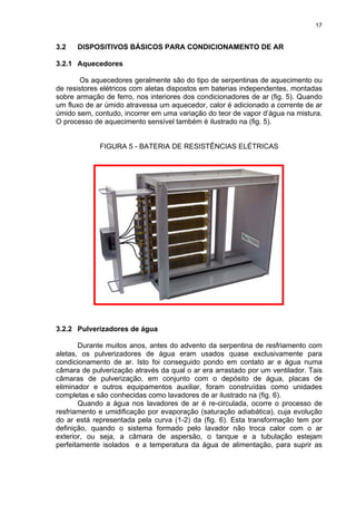17
3.2 DISPOSITIVOS BÁSICOS PARA CONDICIONAMENTO DE AR
3.2.1 Aquecedores
Os aquecedores geralmente são do tipo de serpentinas de aquecimento ou
de resistores elétricos com aletas dispostos em baterias independentes, montadas
sobre armação de ferro, nos interiores dos condicionadores de ar (fig. 5). Quando
um fluxo de ar úmido atravessa um aquecedor, calor é adicionado a corrente de ar
úmido sem, contudo, incorrer em uma variação do teor de vapor d’água na mistura.
O processo de aquecimento sensível também é ilustrado na (fig. 5).
FIGURA 5 - BATERIA DE RESISTÊNCIAS ELÉTRICAS
3.2.2 Pulverizadores de água
Durante muitos anos, antes do advento da serpentina de resfriamento com
aletas, os pulverizadores de água eram usados quase exclusivamente para
condicionamento de ar. Isto foi conseguido pondo em contato ar e água numa
câmara de pulverização através da qual o ar era arrastado por um ventilador. Tais
câmaras de pulverização, em conjunto com o depósito de água, placas de
eliminador e outros equipamentos auxiliar, foram construídas como unidades
completas e são conhecidas como lavadores de ar ilustrado na (fig. 6).
Quando a água nos lavadores de ar é re-circulada, ocorre o processo de
resfriamento e umidificação por evaporação (saturação adiabática), cuja evolução
do ar está representada pela curva (1-2) da (fig. 6). Esta transformação tem por
definição, quando o sistema formado pelo lavador não troca calor com o ar
exterior, ou seja, a câmara de aspersão, o tanque e a tubulação estejam
perfeitamente isolados e a temperatura da água de alimentação, para suprir as
 