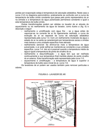 18
perdas por evaporação esteja à temperatura de saturação adiabática. Neste caso a
curva (1-2) no diagrama psicrométrico, praticamente se confunde com a curva de
temperatura de bulbo úmido constante que passa pelo ponto representativo do ar
na entrada e a temperatura da água pulverizada permanece constante e igual a
esta temperatura de bulbo úmido.
Outras transformações podem ser obtidas no lavador de ar através do
aquecimento ou do resfriamento da água do lavador, como ilustra a (fig. 6) e
descrição a seguir:
- resfriamento e umidificação com água fria: - se a água antes de
vaporizar-se na corrente de ar for ligeiramente resfriada, a curva da
evolução do ar se separará da curva de saturação adiabática
representada pela curva 1-3. Com um resfriamento moderado da água o
estado do ar na saída se caracterizará por temperaturas secas e úmidas
mais baixas e uma umidade específica mais elevada.
- resfriamento sensível: Se diminuir-se mais a temperatura da água
pulverizada, o ar pode esfriar-se mantendo-se constante a sua umidade
específica, curva 1-4. Isto só é possível quando a temperatura média da
água é igual a temperatura de ponto de orvalho do ar.
- resfriamento e desumidificação: - a água tem que ser resfriada
continuamente e sua temperatura final mantida abaixo do ponto orvalho
do ar externo. Esta transformação está representada pela curva 1-5.
- aquecimento e umidificação: - a temperatura da água é superior à
temperatura de bulbo seco inicial do ar, curva 1-6.
Os lavadores de ar podem ser usados também para remover partículas e
odores.
FIGURA 6 - LAVADOR DE AR
 