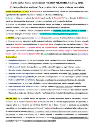 3. El Realismo: marco, características realistas y naturalistas. Autores y obras.
3.1. Marco histórico y cultural. Características de la novela realista y naturalista.
MARCO HISTÓRICO Y CULTURAL. El Realismo es el movimiento literario y cultural que predomina en Europa en la
segunda mitad del siglo XIX. Proviene de Francia y se extiende por toda Europa.
En España se inicia con el reinado de Isabel II tras la marcha de Fernando VII. Tras el Desastre de 1898, España
pierde sus últimas colonias de ultramar y entra en una profunda crisis en todos los ámbitos.
Se produce un crecimiento urbano desordenado en barrios marginales, el surgimiento del proletariado y de
imperios europeos. Tiene lugar la revolución industrial, del transporte y de los aparatos.
Esto obligó a los escritores a dedicar una especial atención en MOSTRAR, EXPLICAR Y CRITICAR la realidad. En
cuanto a las ideologías dominantes destacan el cientificismo, positivismo, objetivismo y marxismo.
LA NOVELA es el géneropor excelencia,puesenellalosescritores pueden describir detalladamente la realidad de
su época, así como las costumbres, ambientes y profundización psicológica de los personajes. Destacan la novela
francesa de Stendhal, la comedia humana de Honoré de Balzac, el realismo sentimentalista inglés con 'Oliver
Twist' de Charles Dickens y ‘Madame Bobary’ de Gustave Flauvert . La cumbre está en la novela rusa, muy
espiritualista, destacando la tortura de los personajes. Son relevantes ‘Crimen y castigo’ de Fiódor Dostoievski; &
‘Guerra y paz’ y ‘Ana Karenina’ de León Tolstoi. En España es tardío y mezcla todo esto surgiendo el sincretismo.
Características:
 Observación minuciosa.- Los narradores estudian lo que escriben reflejando un detallismo absoluto.
 Verosimilitud.- La historia tiene que poder ser verdad aunque realmente se trate de ficción.
 Estilo funcional.- La obra tiene que tener una utilidad o describir algo en un lugar y tiempo exactos.
 Narrador variado.- Objetivo u omnisciente. Éste último en 1ª persona (interna o externa) o en 3ª persona.
 Lenguaje directo, natural y austero que dibuja y hace reconocer a los personajes. Éstos cuentan la realidad.
 Poseenpersonajestipo, y redondos, tan profundos psicológicamente que sonel centroporsugran credibilidad.
 Unión de la HISTORIA con la historia.- Personajes envueltos en las circunstancias históricas del momento.
 Estructura clásica.- Se tiene todo calculado, a veces el mismo número de páginas para cada capítulo.
 Espacio detallado, real, perfecto y exacto.- O paisajes rurales con personajes primitivos o paisajes urbanos.
 Secuenciastemporales.- Lamayoría sigue un orden lineal,perotambién se introducen desórdenes temporales
(flashback, in media res) y diálogos naturales y perfectos utilizando estilo indirecto libre y monólogo interior.
NATURALISMO. En las décadas finales del siglo XIX, el realismo evolucionó hasta el naturalismo, corriente
impulsada por el autor francés Émile Zola. El naturalismo llevó al extremo los presupuestos del realismo y se
propuso aplicar a la literatura los principios científicos de la época. Aparece el marxismo con mentalidad
materialista(no alma) y determinismo(nolibertad). Para Zola, el hombre es el resultado de la herencia genética y
de las circunstancias sociales.La familiayel ambiente condicionan tanto al individuo que éste está determinado a
ser como es. Los temas más comunes son la miseria humana, la corrupción, el alcoholismo, las enfermedades
mentales-hereditarias y la marginación. Se ambientan en una técnica impresionista excesivamente detallada y
pesimista recogiendo los aspectos más desagradables de la sociedad.
 