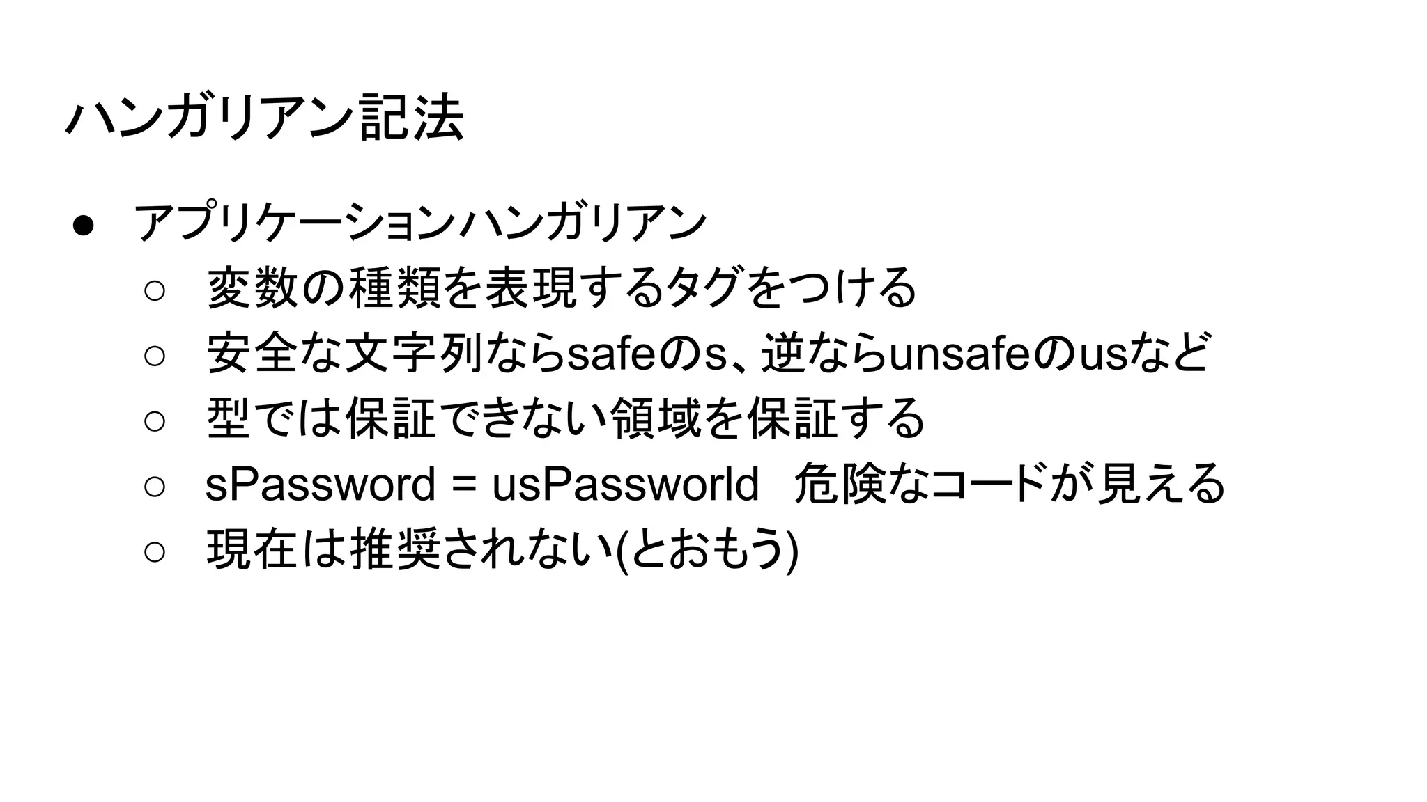 ハンガリアン記法
● アプリケーションハンガリアン
○ 変数の種類を表現するタグをつける
○ 安全な文字列ならsafeのs、逆ならunsafeのusなど
○ 型では保証できない領域を保証する
○ sPassword = usPassworld　危険なコードが見える
○ 現在は推奨されない(とおもう)
 
