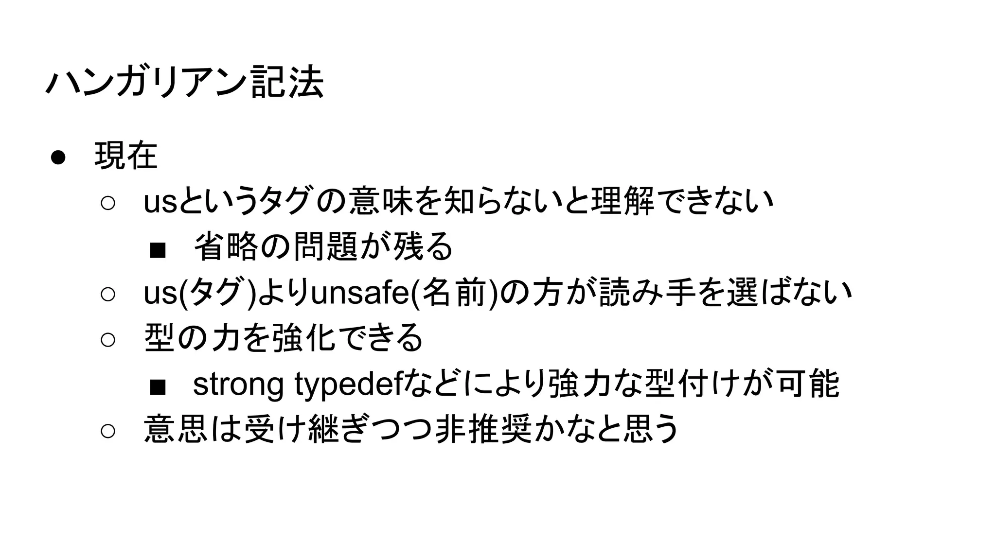 ハンガリアン記法
● 現在
○ usというタグの意味を知らないと理解できない
■ 省略の問題が残る
○ us(タグ)よりunsafe(名前)の方が読み手を選ばない
○ 型の力を強化できる
■ strong typedefなどにより強力な型付けが可能
○ 意思は受け継ぎつつ非推奨かなと思う
 