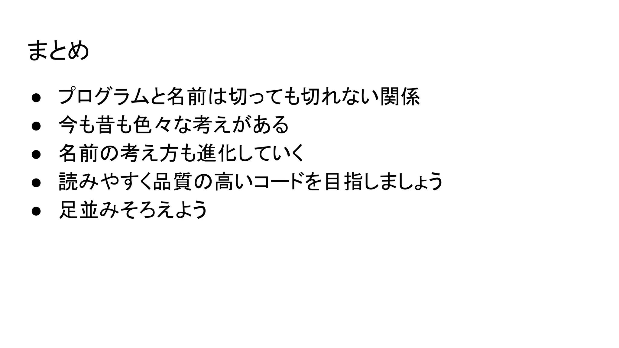 まとめ
● プログラムと名前は切っても切れない関係
● 今も昔も色々な考えがある
● 名前の考え方も進化していく
● 読みやすく品質の高いコードを目指しましょう
● 足並みそろえよう
 