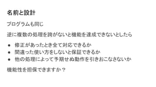 名前と設計
プログラムも同じ
逆に複数の処理を跨がないと機能を達成できないとしたら
● 修正があったとき全て対応できるか
● 間違った使い方をしないと保証できるか
● 他の処理によって予期せぬ動作を引きおこなさないか
機能性を担保できますか？
 