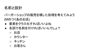 名前と設計
バーガーショップの販売を模した処理を考えてみよう
(Mのつくあのお店)
● 要素をクラス化すればいいよね
● 名詞で名前を付ければいいんでしょ？
○ お店
○ カウンター
○ キッチン
○ お客さん
 
