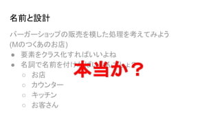 名前と設計
バーガーショップの販売を模した処理を考えてみよう
(Mのつくあのお店)
● 要素をクラス化すればいいよね
● 名詞で名前を付ければいいんでしょ？
○ お店
○ カウンター
○ キッチン
○ お客さん
本当か？
 