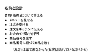 名前と設計
名前「販売」について考える
● メニューを見せる
● 注文を受ける
● 注文をキッチンに伝える
● お金のやり取りを行う
● 商品番号を渡す
● 商品番号に紐づく商品を渡す
「お店」は出て来なかった(お客は隠れているだけかも)
 