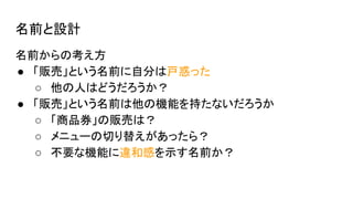 名前と設計
名前からの考え方
● 「販売」という名前に自分は戸惑った
○ 他の人はどうだろうか？
● 「販売」という名前は他の機能を持たないだろうか
○ 「商品券」の販売は？
○ メニューの切り替えがあったら？
○ 不要な機能に違和感を示す名前か？
 