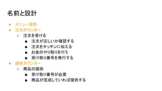 名前と設計
● メニュー提供
● 注文カウンター
○ 注文を受ける
■ 注文が正しいか確認する
■ 注文をキッチンに伝える
■ お金のやり取りを行う
■ 受け取り番号を発行する
● 提供カウンター
○ 商品の提供
■ 受け取り番号が必要
■ 商品が完成していれば提供する
 