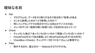 曖昧な名前
● Get
○ プログラムは、データをやり取りするので至る所に「取得」がある
○ どこから取得したのか? どう取得したのか？
○ 特にインフラレイヤでは気を付けたい(DBとかデバイス付近)
○ メンバのゲッター程度の軽い処理に対して記述されるもイメージ
● Check
○ チェックした後は？あっていればいいのか？間違っていればいいのか？
○ CheckPost(ポストである確認) より AllowPostOnly(ポストのみ許可)
○ CheckBox->Check() チェックマークをつける？(ちょっと無理やり)
● Filter
○ 除外するのか、選ぶのか・・・Selectとかどうですかね。
 