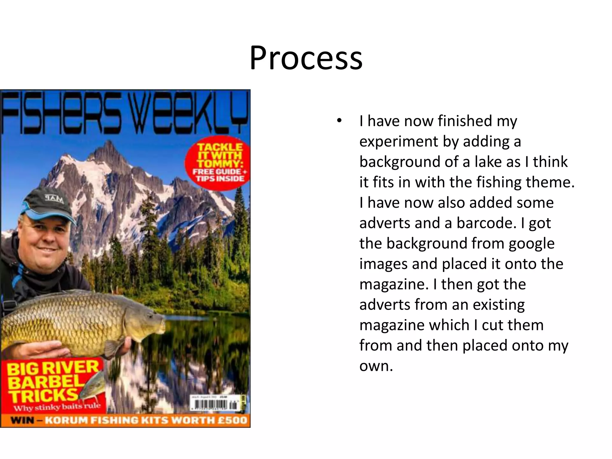 Process
• I have now finished my
experiment by adding a
background of a lake as I think
it fits in with the fishing theme.
I have now also added some
adverts and a barcode. I got
the background from google
images and placed it onto the
magazine. I then got the
adverts from an existing
magazine which I cut them
from and then placed onto my
own.
 