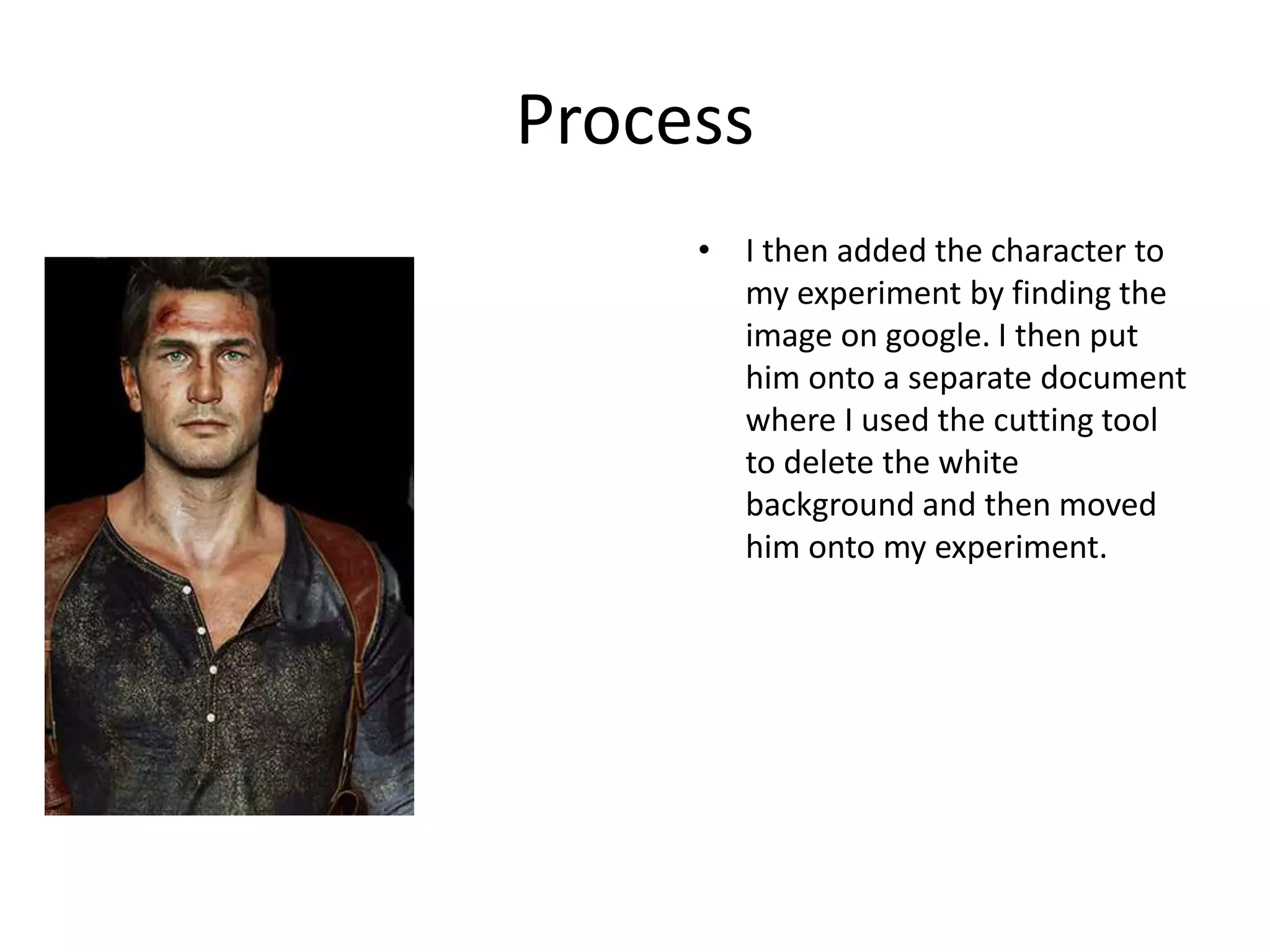 Process
• I then added the character to
my experiment by finding the
image on google. I then put
him onto a separate document
where I used the cutting tool
to delete the white
background and then moved
him onto my experiment.
 