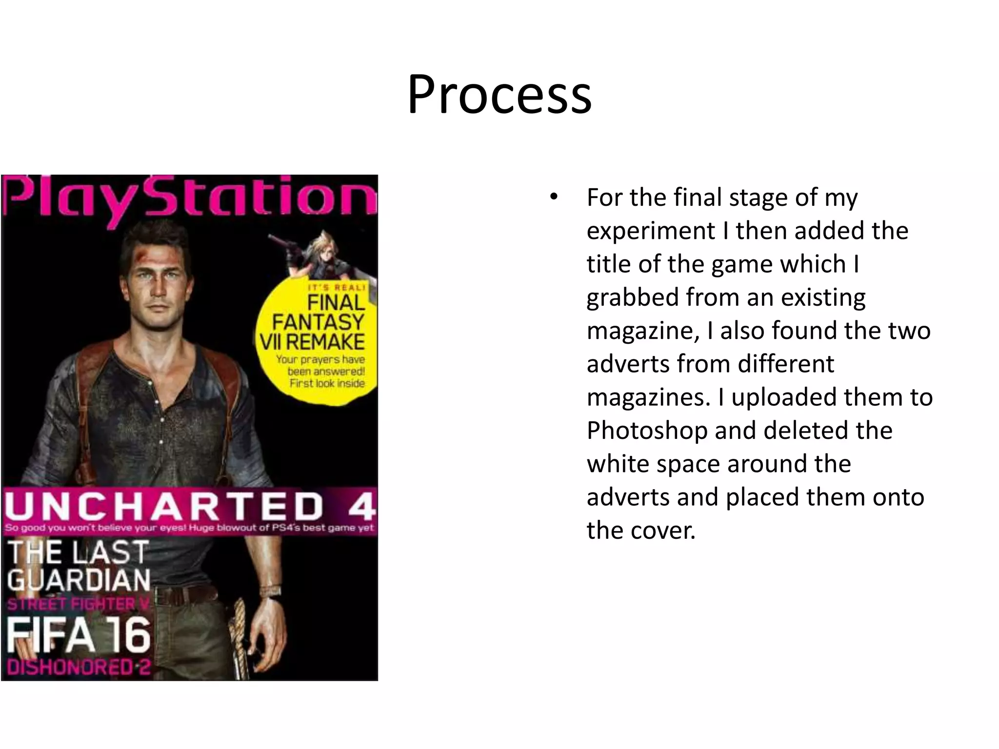Process
• For the final stage of my
experiment I then added the
title of the game which I
grabbed from an existing
magazine, I also found the two
adverts from different
magazines. I uploaded them to
Photoshop and deleted the
white space around the
adverts and placed them onto
the cover.
 