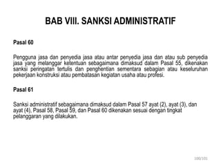 BAB VIII. SANKSI ADMINISTRATIF
Pasal 60
Pengguna jasa dan penyedia jasa atau antar penyedia jasa dan atau sub penyedia
jasa yang melanggar ketentuan sebagaimana dimaksud dalam Pasal 55, dikenakan
sanksi peringatan tertulis dan penghentian sementara sebagian atau keseluruhan
pekerjaan konstruksi atau pembatasan kegiatan usaha atau profesi.
Pasal 61
Sanksi administratif sebagaimana dimaksud dalam Pasal 57 ayat (2), ayat (3), dan
ayat (4), Pasal 58, Pasal 59, dan Pasal 60 dikenakan sesuai dengan tingkat
pelanggaran yang dilakukan.
100/101
 