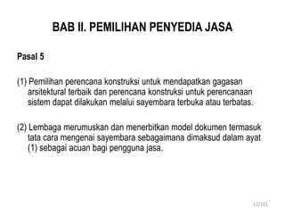 BAB II. PEMILIHAN PENYEDIA JASA
Pasal 5
(1) Pemilihan perencana konstruksi untuk mendapatkan gagasan
arsitektural terbaik dan perencana konstruksi untuk perencanaan
sistem dapat dilakukan melalui sayembara terbuka atau terbatas.
(2) Lembaga merumuskan dan menerbitkan model dokumen termasuk
tata cara mengenai sayembara sebagaimana dimaksud dalam ayat
(1) sebagai acuan bagi pengguna jasa.
12/101
 