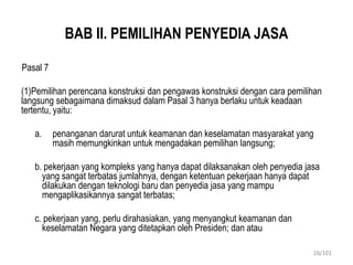 BAB II. PEMILIHAN PENYEDIA JASA
Pasal 7
(1)Pemilihan perencana konstruksi dan pengawas konstruksi dengan cara pemilihan
langsung sebagaimana dimaksud dalam Pasal 3 hanya berlaku untuk keadaan
tertentu, yaitu:
a. penanganan darurat untuk keamanan dan keselamatan masyarakat yang
masih memungkinkan untuk mengadakan pemilihan langsung;
b. pekerjaan yang kompleks yang hanya dapat dilaksanakan oleh penyedia jasa
yang sangat terbatas jumlahnya, dengan ketentuan pekerjaan hanya dapat
dilakukan dengan teknologi baru dan penyedia jasa yang mampu
mengaplikasikannya sangat terbatas;
c. pekerjaan yang, perlu dirahasiakan, yang menyangkut keamanan dan
keselamatan Negara yang ditetapkan oleh Presiden; dan atau
16/101
 