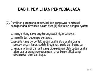 BAB II. PEMILIHAN PENYEDIA JASA
(2). Pemilihan perencana konstruksi dan pengawas konstruksi
sebagaimana dimaksud dalam ayat (1) dilakukan dengan syarat:
a. mengundang sekurang-kurangnya 3 (tiga) penawar;
b. memilih dari beberapa penawar;
c. peserta yang berbentuk badan usaha atau usaha orang
perseorangan harus sudah diregistrasi pada Lembaga; dan
d. tenaga terampil dan ahli yang dipekerjakan oleh badan usaha
atau usaha orang perseorangan harus bersertifikat yang
dikeluarkan oleh Lembaga.
18/101
 
