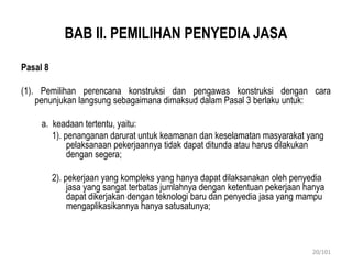 BAB II. PEMILIHAN PENYEDIA JASA
Pasal 8
(1). Pemilihan perencana konstruksi dan pengawas konstruksi dengan cara
penunjukan langsung sebagaimana dimaksud dalam Pasal 3 berlaku untuk:
a. keadaan tertentu, yaitu:
1). penanganan darurat untuk keamanan dan keselamatan masyarakat yang
pelaksanaan pekerjaannya tidak dapat ditunda atau harus dilakukan
dengan segera;
2). pekerjaan yang kompleks yang hanya dapat dilaksanakan oleh penyedia
jasa yang sangat terbatas jumlahnya dengan ketentuan pekerjaan hanya
dapat dikerjakan dengan teknologi baru dan penyedia jasa yang mampu
mengaplikasikannya hanya satusatunya;
20/101
 