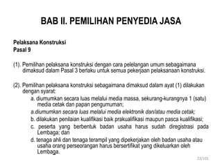 BAB II. PEMILIHAN PENYEDIA JASA
Pelaksana Konstruksi
Pasal 9
(1). Pemilihan pelaksana konstruksi dengan cara pelelangan umum sebagaimana
dimaksud dalam Pasal 3 berlaku untuk semua pekerjaan pelaksanaan konstruksi.
(2). Pemilihan pelaksana konstruksi sebagaimana dimaksud dalam ayat (1) dilakukan
dengan syarat:
a. diumumkan secara luas melalui media massa, sekurang-kurangnya 1 (satu)
media cetak dan papan pengumuman;
a.diumumkan secara luas melalui media elektronik dan/atau media cetak;
b. dilakukan penilaian kualifikasi baik prakualifikasi maupun pasca kualifikasi;
c. peserta yang berbentuk badan usaha harus sudah diregistrasi pada
Lembaga; dan
d. tenaga ahli dan tenaga terampil yang dipekerjakan oleh badan usaha atau
usaha orang perseorangan harus bersertifikat yang dikeluarkan oleh
Lembaga.
23/101
 